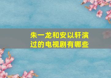 朱一龙和安以轩演过的电视剧有哪些