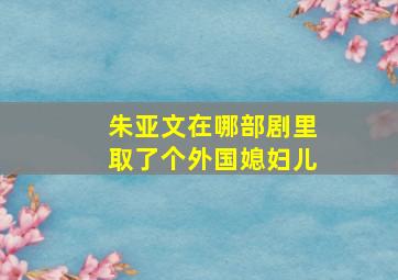 朱亚文在哪部剧里取了个外国媳妇儿