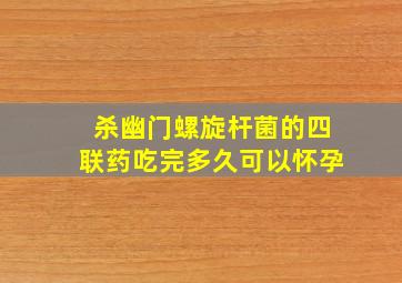 杀幽门螺旋杆菌的四联药吃完多久可以怀孕