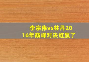 李宗伟vs林丹2016年巅峰对决谁赢了