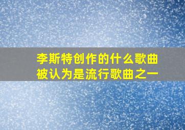 李斯特创作的什么歌曲被认为是流行歌曲之一