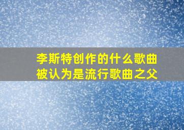 李斯特创作的什么歌曲被认为是流行歌曲之父