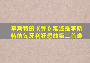 李斯特的《钟》难还是李斯特的匈牙利狂想曲第二首难