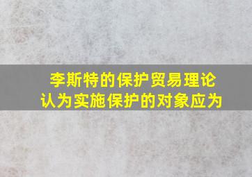 李斯特的保护贸易理论认为实施保护的对象应为