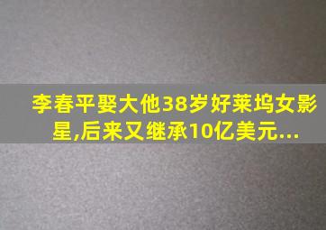 李春平娶大他38岁好莱坞女影星,后来又继承10亿美元...