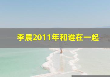 李晨2011年和谁在一起