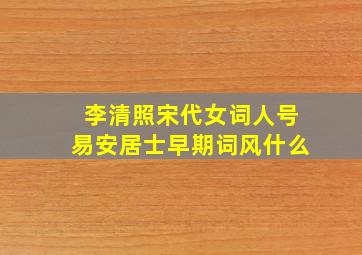 李清照宋代女词人号易安居士早期词风什么