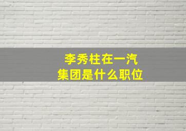 李秀柱在一汽集团是什么职位