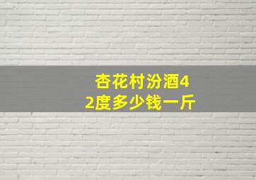 杏花村汾酒42度多少钱一斤