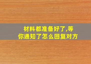 材料都准备好了,等你通知了怎么回复对方