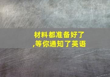 材料都准备好了,等你通知了英语