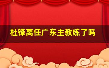 杜锋离任广东主教练了吗