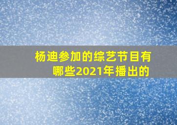 杨迪参加的综艺节目有哪些2021年播出的