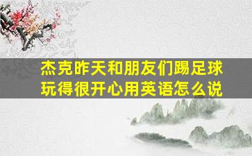 杰克昨天和朋友们踢足球玩得很开心用英语怎么说