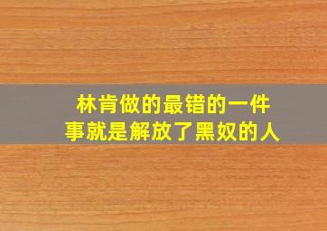 林肯做的最错的一件事就是解放了黑奴的人