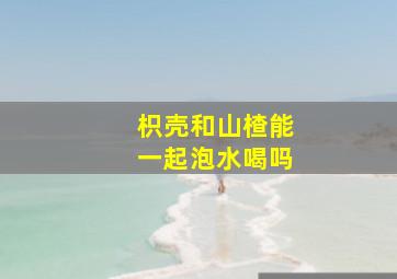 枳壳和山楂能一起泡水喝吗