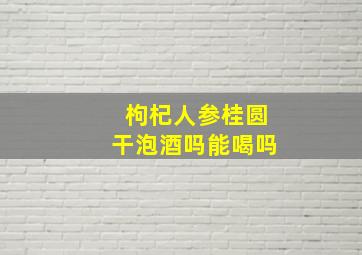 枸杞人参桂圆干泡酒吗能喝吗