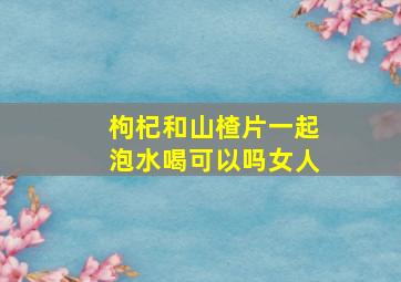 枸杞和山楂片一起泡水喝可以吗女人