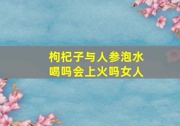 枸杞子与人参泡水喝吗会上火吗女人