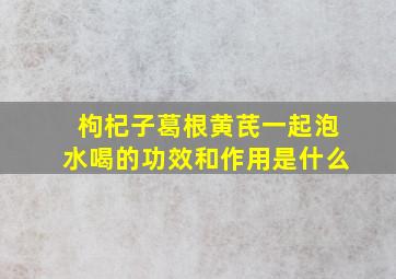 枸杞子葛根黄芪一起泡水喝的功效和作用是什么