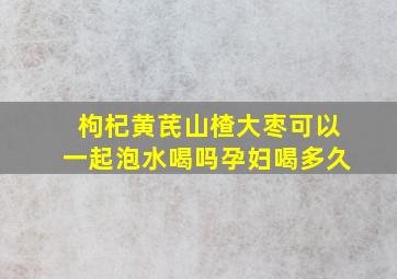 枸杞黄芪山楂大枣可以一起泡水喝吗孕妇喝多久