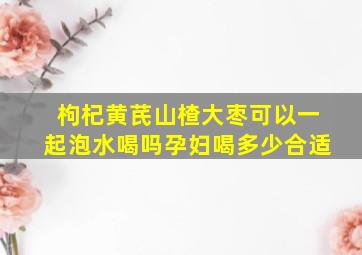 枸杞黄芪山楂大枣可以一起泡水喝吗孕妇喝多少合适