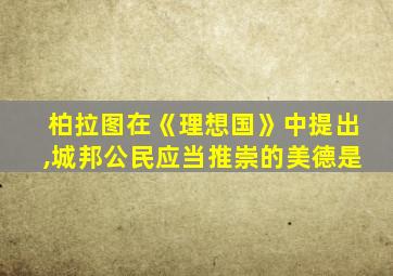 柏拉图在《理想国》中提出,城邦公民应当推崇的美德是