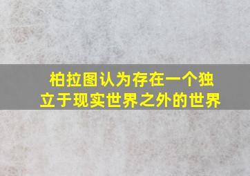 柏拉图认为存在一个独立于现实世界之外的世界