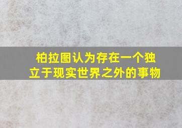 柏拉图认为存在一个独立于现实世界之外的事物