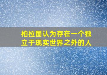 柏拉图认为存在一个独立于现实世界之外的人