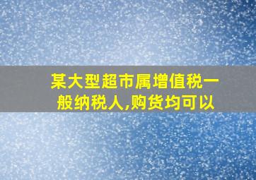 某大型超市属增值税一般纳税人,购货均可以