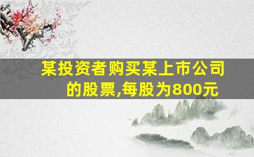 某投资者购买某上市公司的股票,每股为800元