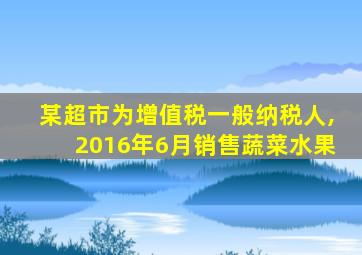 某超市为增值税一般纳税人,2016年6月销售蔬菜水果