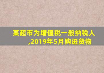 某超市为增值税一般纳税人,2019年5月购进货物