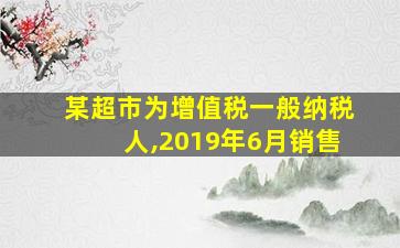 某超市为增值税一般纳税人,2019年6月销售