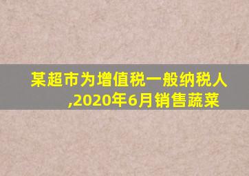 某超市为增值税一般纳税人,2020年6月销售蔬菜