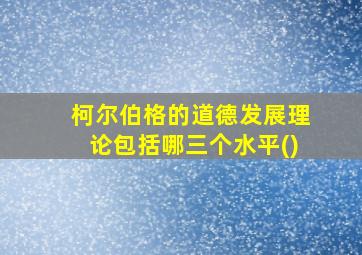 柯尔伯格的道德发展理论包括哪三个水平()