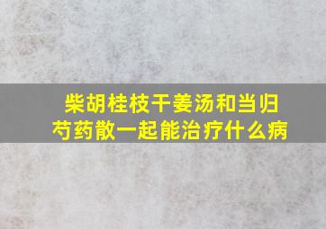 柴胡桂枝干姜汤和当归芍药散一起能治疗什么病