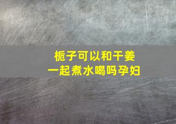 栀子可以和干姜一起煮水喝吗孕妇