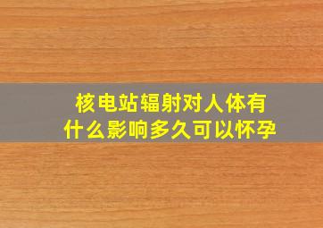 核电站辐射对人体有什么影响多久可以怀孕