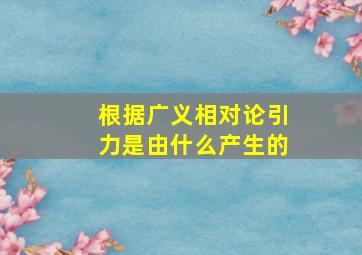 根据广义相对论引力是由什么产生的