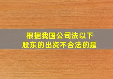 根据我国公司法以下股东的出资不合法的是