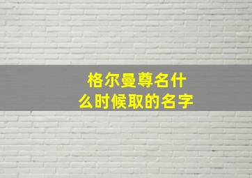 格尔曼尊名什么时候取的名字