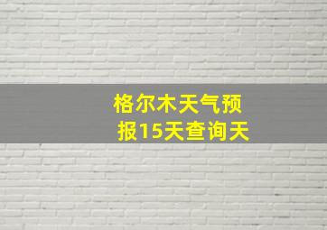 格尔木天气预报15天查询天