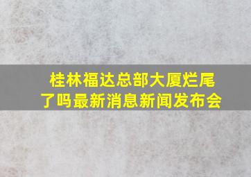 桂林福达总部大厦烂尾了吗最新消息新闻发布会