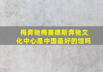 梅奔驰梅赛德斯奔驰文化中心是中国最好的馆吗