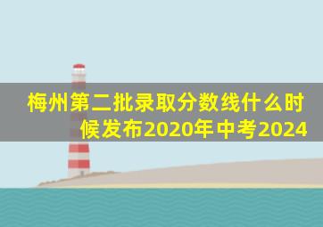 梅州第二批录取分数线什么时候发布2020年中考2024