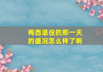 梅西退役的那一天的盛况怎么样了啊