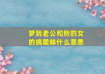 梦到老公和别的女的搞暧昧什么意思