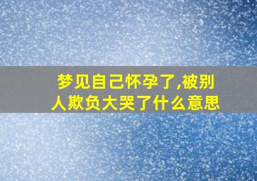 梦见自己怀孕了,被别人欺负大哭了什么意思